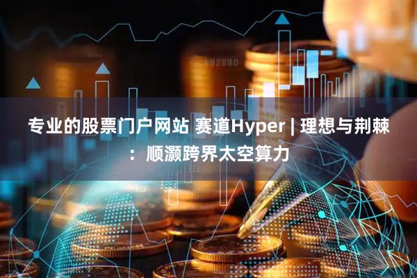 专业的股票门户网站 赛道Hyper | 理想与荆棘：顺灏跨界太空算力