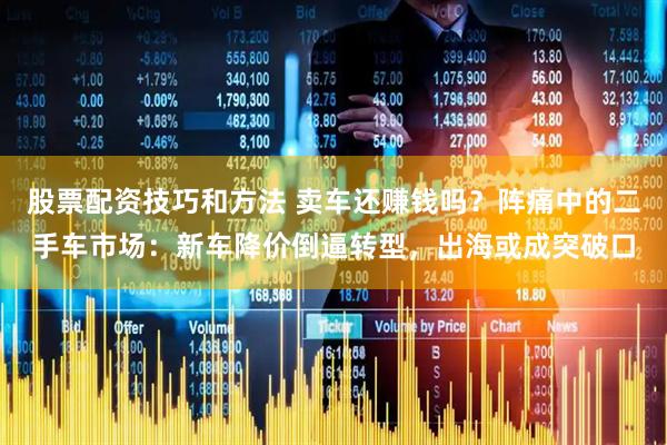 股票配资技巧和方法 卖车还赚钱吗？阵痛中的二手车市场：新车降价倒逼转型，出海或成突破口