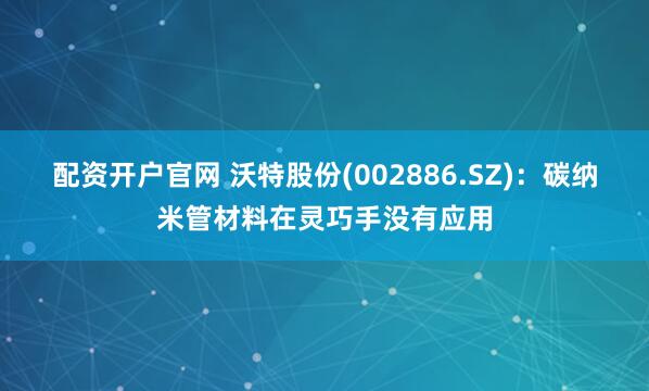 配资开户官网 沃特股份(002886.SZ)：碳纳米管材料在灵巧手没有应用