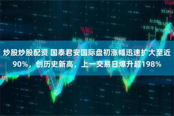 炒股炒股配资 国泰君安国际盘初涨幅迅速扩大至近90%，创历史新高，上一交易日爆升超198%