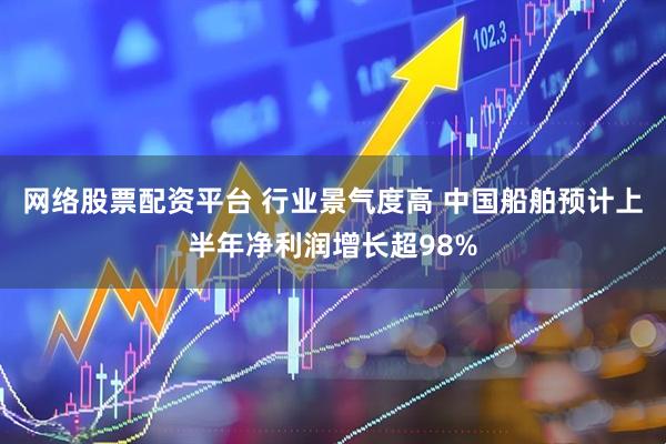 网络股票配资平台 行业景气度高 中国船舶预计上半年净利润增长超98%