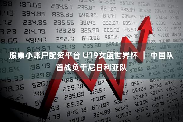 股票小账户配资平台 U19女篮世界杯 ｜ 中国队首战负于尼日利亚队