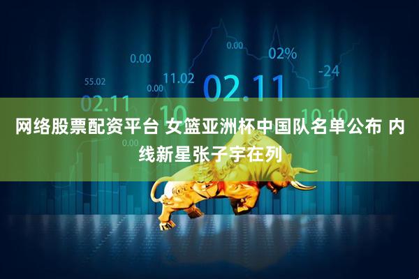 网络股票配资平台 女篮亚洲杯中国队名单公布 内线新星张子宇在列