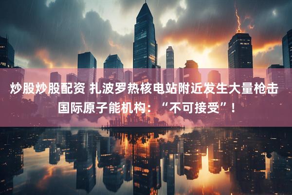 炒股炒股配资 扎波罗热核电站附近发生大量枪击 国际原子能机构：“不可接受”！