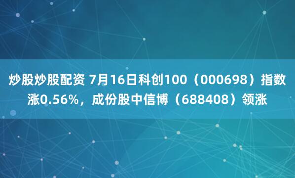 炒股炒股配资 7月16日科创100（000698）指数涨0.56%，成份股中信博（688408）领涨