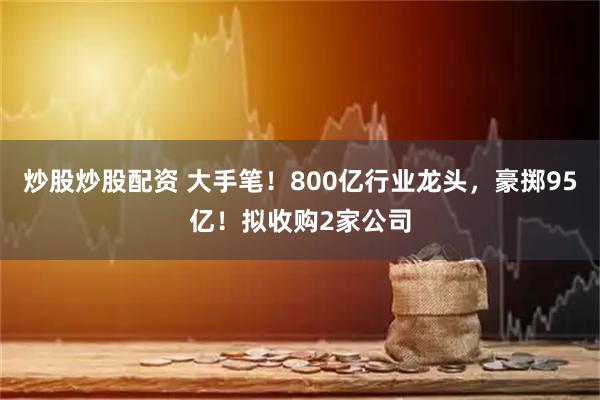 炒股炒股配资 大手笔！800亿行业龙头，豪掷95亿！拟收购2家公司