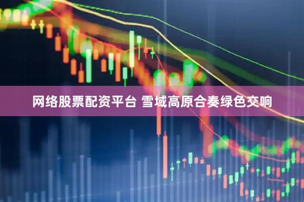 网络股票配资平台 雪域高原合奏绿色交响