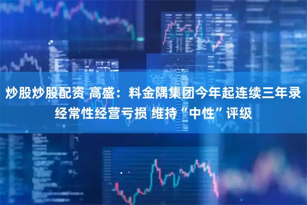 炒股炒股配资 高盛：料金隅集团今年起连续三年录经常性经营亏损 维持“中性”评级