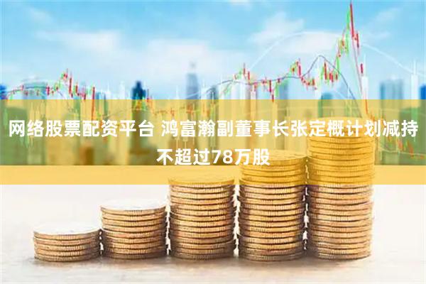 网络股票配资平台 鸿富瀚副董事长张定概计划减持不超过78万股