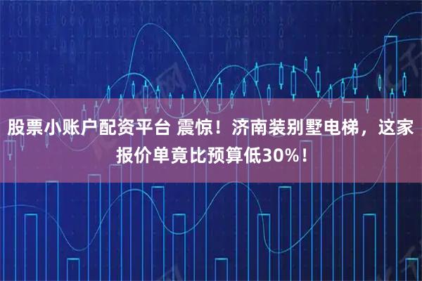 股票小账户配资平台 震惊！济南装别墅电梯，这家报价单竟比预算低30%！