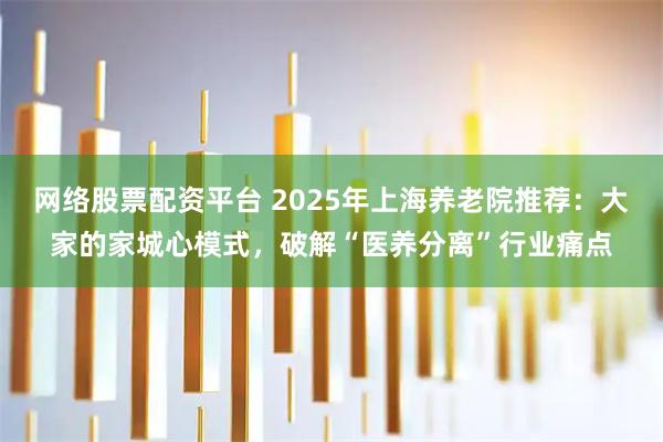 网络股票配资平台 2025年上海养老院推荐：大家的家城心模式，破解“医养分离”行业痛点