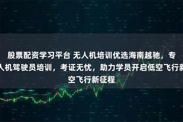 股票配资学习平台 无人机培训优选海南越驰，专业无人机驾驶员培训，考证无忧，助力学员开启低空飞行新征程