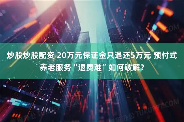 炒股炒股配资 20万元保证金只退还5万元 预付式养老服务“退费难”如何破解？