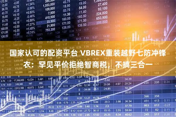 国家认可的配资平台 VBREX重装越野七防冲锋衣：罕见平价拒绝智商税，不搞三合一