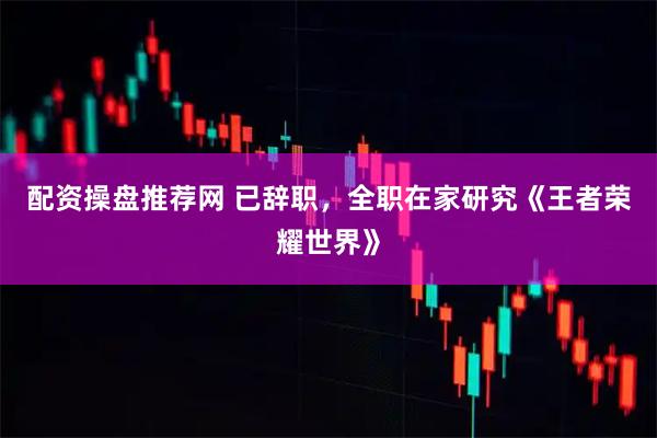 配资操盘推荐网 已辞职，全职在家研究《王者荣耀世界》