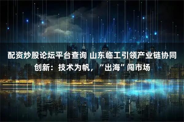 配资炒股论坛平台查询 山东临工引领产业链协同创新：技术为帆，“出海”闯市场