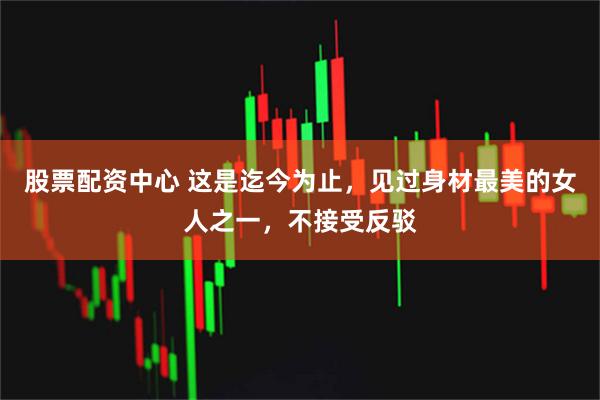 股票配资中心 这是迄今为止，见过身材最美的女人之一，不接受反驳
