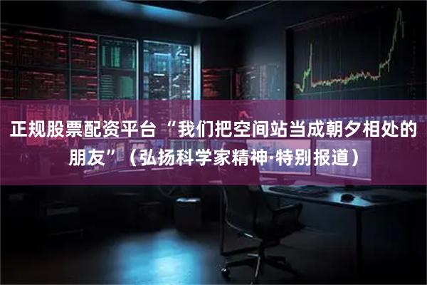 正规股票配资平台 “我们把空间站当成朝夕相处的朋友”（弘扬科学家精神·特别报道）