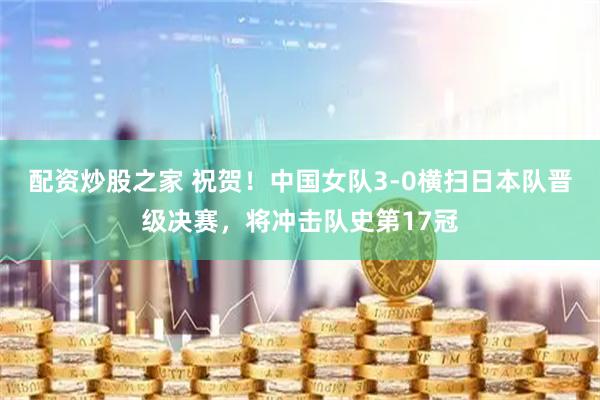配资炒股之家 祝贺！中国女队3-0横扫日本队晋级决赛，将冲击队史第17冠