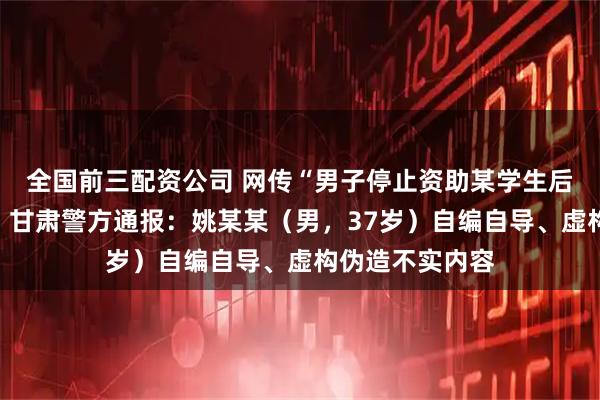 全国前三配资公司 网传“男子停止资助某学生后遭对方威胁”，甘肃警方通报：姚某某（男，37岁）自编自导、虚构伪造不实内容