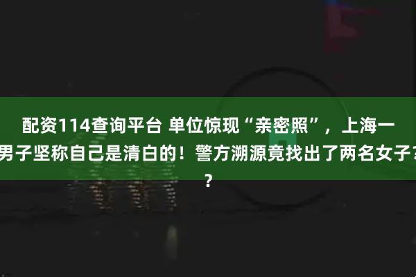 配资114查询平台 单位惊现“亲密照”，上海一男子坚称自己是清白的！警方溯源竟找出了两名女子？